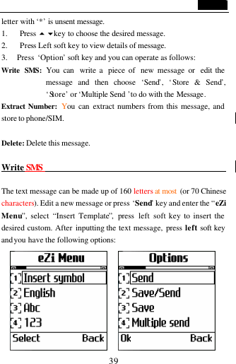                                   39 letter with &lsquo;*&rsquo; is unsent message. 1. Press 5 6key to choose the desired message. 2. Press Left soft key to view details of message.   3.   Press &lsquo;Option&rsquo; soft key and you can operate as follows: Write SMS: You can  write a  piece of  new message or  edit the message and then choose &lsquo;Send&rsquo;,  &lsquo;Store &amp; Send&rsquo;, &lsquo;Store&rsquo; or &lsquo;Multiple Send &rsquo;to do with the Message. Extract Number: You can extract numbers from this message, and store to phone/SIM.  Delete: Delete this message.  Write SMS                                                  The text message can be made up of 160 letters at most  (or 70 Chinese characters). Edit a new message or press &lsquo;Send&rsquo; key and enter the &ldquo;eZi Menu&rdquo;, select &ldquo;Insert Template&rdquo;,  press  left soft key to insert the desired custom. After inputting the text message, press  left soft key and you  have the following options:        