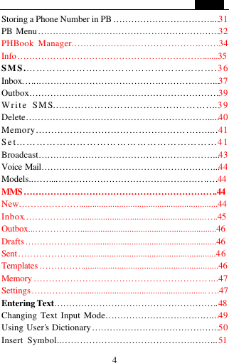   4 Storing a Phone Number in PB &hellip;&hellip;&hellip;&hellip;&hellip;&hellip;&hellip;&hellip;&hellip;&hellip;&hellip;...31 PB Menu&hellip;&hellip;&hellip;&hellip;&hellip;&hellip;&hellip;&hellip;&hellip;&hellip;&hellip;&hellip;&hellip;&hellip;&hellip;&hellip;&hellip;&hellip;&hellip;&hellip;.32 PHBook Manager&hellip;&hellip;&hellip;&hellip;&hellip;&hellip;&hellip;&hellip;&hellip;&hellip;&hellip;&hellip;&hellip;&hellip;&hellip;&hellip;.34 Info&hellip;&hellip;&hellip;&hellip;&hellip;&hellip;&hellip;&hellip;&hellip;&hellip;&hellip;&hellip;&hellip;&hellip;&hellip;&hellip;&hellip;&hellip;&hellip;&hellip;&hellip;......35 SMS.&hellip;&hellip;&hellip;&hellip;&hellip;&hellip;&hellip;...&hellip;&hellip;&hellip;&hellip;&hellip;&hellip;&hellip;&hellip;&hellip;&hellip;&hellip;.36 Inbox.&hellip;..&hellip;&hellip;&hellip;&hellip;&hellip;&hellip;&hellip;&hellip;&hellip;&hellip;&hellip;&hellip;&hellip;.&hellip;&hellip;&hellip;&hellip;&hellip;&hellip;...37 Outbox&hellip;&hellip;&hellip;&hellip;&hellip;&hellip;&hellip;&hellip;&hellip;&hellip;&hellip;&hellip;&hellip;&hellip;&hellip;&hellip;&hellip;&hellip;&hellip;&hellip;&hellip;39 Write SMS&hellip;.&hellip;&hellip;&hellip;&hellip;&hellip;&hellip;&hellip;&hellip;&hellip;&hellip;&hellip;&hellip;.&hellip;&hellip;....39 Delete&hellip;&hellip;&hellip;&hellip;&hellip;&hellip;&hellip;&hellip;&hellip;&hellip;&hellip;&hellip;&hellip;&hellip;&hellip;.&hellip;&hellip;&hellip;&hellip;&hellip;.....40 Memory&hellip;&hellip;&hellip;&hellip;&hellip;&hellip;&hellip;&hellip;&hellip;&hellip;&hellip;&hellip;&hellip;&hellip;&hellip;&hellip;.&hellip;&hellip;....41 Set&hellip;&hellip;&hellip;&hellip;&hellip;&hellip;&hellip;&hellip;&hellip;&hellip;&hellip;&hellip;&hellip;&hellip;&hellip;&hellip;&hellip;&hellip;&hellip;&hellip;41 Broadcast&hellip;&hellip;&hellip;&hellip;.&hellip;&hellip;&hellip;&hellip;&hellip;&hellip;&hellip;&hellip;&hellip;&hellip;&hellip;&hellip;&hellip;&hellip;&hellip;...43 Voice Mail&hellip;&hellip;&hellip;&hellip;&hellip;&hellip;&hellip;&hellip;&hellip;&hellip;&hellip;&hellip;&hellip;&hellip;&hellip;&hellip;&hellip;&hellip;&hellip;...44 Models..&hellip;&hellip;...&hellip;&hellip;&hellip;&hellip;&hellip;&hellip;&hellip;&hellip;&hellip;&hellip;&hellip;&hellip;.&hellip;&hellip;&hellip;&hellip;..&hellip;44 MMS&hellip;&hellip;&hellip;&hellip;&hellip;&hellip;&hellip;&hellip;&hellip;&hellip;&hellip;&hellip;&hellip;&hellip;&hellip;&hellip;&hellip;&hellip;&hellip;&hellip;&hellip;..44 New&hellip;&hellip;&hellip;&hellip;&hellip;&hellip;&hellip;.............................................................44 Inbox&hellip;&hellip;&hellip;&hellip;&hellip;&hellip;.........................................................&hellip;..45 Outbox...&hellip;&hellip;&hellip;&hellip;&hellip;.............................................................46 Drafts&hellip;&hellip;&hellip;&hellip;&hellip;&hellip;&hellip;..........................................................46 Sent&hellip;&hellip;&hellip;&hellip;&hellip;&hellip;&hellip;.............................................................46 Templates &hellip;&hellip;&hellip;&hellip;&hellip;............................................................46 Memory &hellip;&hellip;&hellip;&hellip;&hellip;&hellip;&hellip;&hellip;&hellip;&hellip;&hellip;&hellip;&hellip;&hellip;&hellip;&hellip;&hellip;&hellip;&hellip;....47 Settings&hellip;&hellip;&hellip;&hellip;&hellip;..........................................................&hellip;.47 Entering Text&hellip;&hellip;&hellip;&hellip;&hellip;&hellip;&hellip;&hellip;&hellip;&hellip;&hellip;&hellip;&hellip;&hellip;&hellip;&hellip;&hellip;&hellip;.48 Changing Text Input Mode&hellip;&hellip;&hellip;&hellip;&hellip;&hellip;&hellip;&hellip;&hellip;&hellip;&hellip;&hellip;...49 Using User&rsquo;s Dictionary&hellip;&hellip;&hellip;&hellip;&hellip;&hellip;&hellip;&hellip;&hellip;&hellip;&hellip;&hellip;&hellip;&hellip;.50 Insert Symbol..&hellip;&hellip;&hellip;&hellip;&hellip;&hellip;&hellip;&hellip;&hellip;&hellip;&hellip;&hellip;&hellip;&hellip;.&hellip;&hellip;...51 