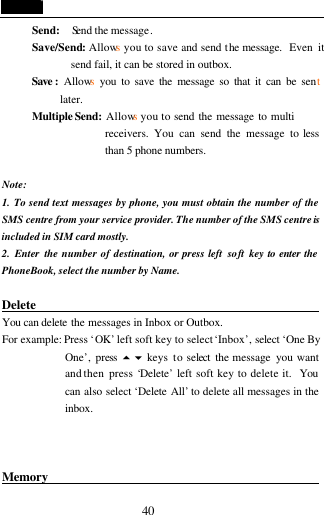  40 Send:   Send the message. Save/Send: Allows you to save and send the message.  Even it         send fail, it can be stored in outbox. Save : Allows you to save the message so that it can be sent      later. Multiple Send:  Allows you to send the message to multi      receivers. You can send the message to less than 5 phone numbers.  Note: 1.  To send text messages by phone, you must obtain the number of the SMS centre from your service provider. The number of the SMS centre is included in SIM card mostly. 2. Enter the number of destination, or press left  soft key to enter the PhoneBook, select the number by Name.  Delete                                              You can delete the messages in Inbox or Outbox. For example: Press &lsquo;OK&rsquo; left soft key to select &lsquo;Inbox&rsquo;, select &lsquo;One By One&rsquo;, press  5 6 keys  to select  the message  you want and then press &lsquo;Delete&rsquo; left soft key to delete it.  You can also select &lsquo;Delete All&rsquo; to delete all messages in the inbox.      Memory                                            