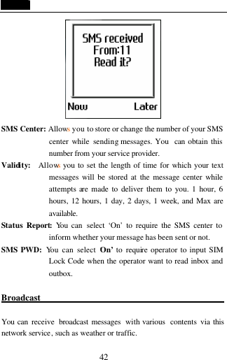  42  SMS Center: Allows you to store or change the number of your SMS center while sending messages. You  can obtain this number from your service provider. Validity:  Allows you to set the length of time for which your text messages will be stored at the message center while attempts are made to deliver them to you. 1 hour, 6 hours, 12 hours, 1 day, 2 days, 1 week, and Max are available. Status Report: You can  select &lsquo;On&rsquo; to require the SMS center to inform whether your message has been sent or not. SMS PWD:  You can select &lsquo;On&rsquo;  to require operator to input SIM Lock Code when the operator want to read inbox and outbox.  Broadcast                                            You can receive  broadcast messages  with various  contents via this network service, such as weather or traffic. 