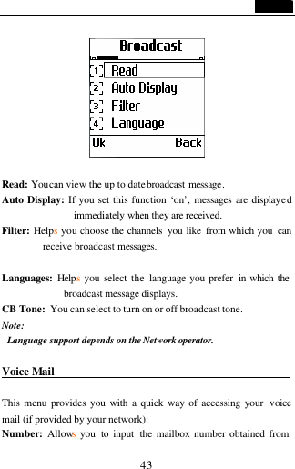                                   43                      Read: You can view the up to date broadcast message. Auto Display: If you set this function &lsquo;on&rsquo;, messages are displayed immediately when they are received.  Filter: Helps you choose the channels  you like from which you  can receive broadcast messages.  Languages:  Helps you select the  language you prefer  in which the broadcast message displays. CB Tone: You can select to turn on or off broadcast tone. Note:  Language support depends on the Network operator.  Voice Mail                                           This menu provides you with a quick way of accessing your  voice mail (if provided by your network): Number:  Allows you  to input  the mailbox number obtained from 