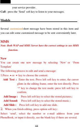  44 your service provider.  Call : press the &lsquo;Send&rsquo; soft key to listen to your messages.  Models                                             Several  customized short message have been stored in this item and you can edit some customized message to be sent conveniently later.  MMS Note: Both WAP and MMS Server have the correct settings to use MMS function.        New You can create one new message by selecting &lsquo;New&rsquo; or  &lsquo;From Template&rsquo; The following process to edit and send a message: 1.Press 5or 6 key to choose the content:   Add Text :Enter the text. Press left soft key to enter, the cursor glints in the editing frame, enter the text directly. Press &lsquo;*&rsquo; key to change the text mode; press left soft key to confirm. Add Image : Press left soft key to select the stored pictures; Add Sound: Press left soft key to select the stored music ; Add Slide : Press left soft key to add one slide. 2. When you finish editing, press option soft key: Select  &lsquo;send&rsquo;, select the number or e-mail address from your PhoneBook, or input it directly, use the blank key if there are several. 