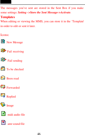  46 The messages you&rsquo;ve sent are stored in the Sent Box if you make some settings: Setting ->Store the Sent Message->Activate. Templates When editing or viewing the MMS, you can store it in the &lsquo;Template&rsquo; in order to edit or sent it later.    Icons:  New Message  Fail receiving  Fail sending    To be checked  Been read  Forwarded  Replied    Image  midi audio file  amr sound file   