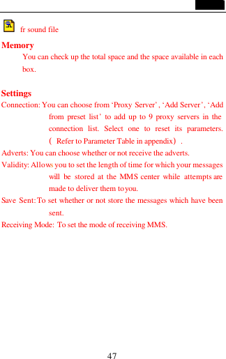                                   47  fr sound file Memory You can check up the total space and the space available in each box.  Settings Connection: You can choose from &lsquo;Proxy Server&rsquo;, &lsquo;Add Server&rsquo;, &lsquo;Add from preset list&rsquo; to add up to 9 proxy servers in the connection list. Select one to reset its parameters.(Refer to Parameter Table in appendix). Adverts: You can choose whether or not receive the adverts. Validity: Allows you to set the length of time for which your messages will be stored at the MMS center while attempts are made to deliver them to you.   Save Sent: To set whether or not store the messages which have been sent. Receiving Mode: To set the mode of receiving MMS.        