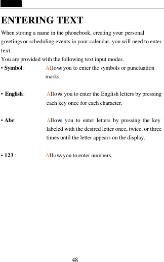  48 ENTERING TEXT When storing a name in the phonebook, creating your personal greetings or scheduling events in your calendar, you will need to enter text. You are provided with the following text input modes. &bull; Symbol :   Allows you to enter the symbols or punctuation marks.  &bull; English: Allows you to enter the English letters by pressing each key once for each character.  &bull; Abc:   Allows you to enter letters by pressing the key labeled with the desired letter once, twice, or three times until the letter appears on the display.  &bull; 123 :        Allows you to enter numbers.        