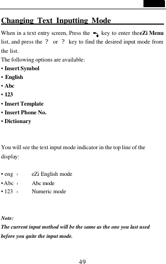                                   49 Changing Text Inputting Mode                 When in a text entry screen, Press the     key to enter the eZi Menu list, and press the  ? or  ? key to find the desired input mode from the list. The following options are available: &bull; Insert Symbol &bull; English &bull; Abc &bull; 123  &bull; Insert Template &bull; Insert Phone No. &bull; Dictionary   You will see the text input mode indicator in the top line of the display:    &bull; eng &rsaquo; eZi English mode &bull; Abc &rsaquo; Abc mode  &bull; 123 &rsaquo; Numeric mode     Note:   The current input method will be the same as the one you last used before you quite the input mode.  