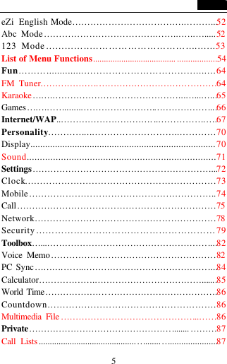   5 eZi English Mode&hellip;&hellip;&hellip;&hellip;&hellip;&hellip;&hellip;&hellip;&hellip;&hellip;&hellip;&hellip;.&hellip;&hellip;&hellip;...52 Abc Mode&hellip;&hellip;&hellip;&hellip;&hellip;&hellip;&hellip;&hellip;&hellip;&hellip;&hellip;&hellip;.&hellip;&hellip;...&hellip;.&hellip;......52 123 Mode&hellip;&hellip;&hellip;&hellip;..&hellip;&hellip;&hellip;&hellip;&hellip;&hellip;&hellip;&hellip;&hellip;&hellip;&hellip;.&hellip;...53 List of Menu Functions...................................... ..................54 Fun&hellip;&hellip;&hellip;..............&hellip;&hellip;&hellip;&hellip;&hellip;&hellip;&hellip;&hellip;&hellip;&hellip;&hellip;&hellip;...&hellip;.64 FM Tuner&hellip;&hellip;&hellip;&hellip;&hellip;&hellip;..&hellip;&hellip;&hellip;&hellip;&hellip;&hellip;&hellip;&hellip;&hellip;&hellip;.&hellip;&hellip;&hellip;64 Karaoke&hellip;&hellip;.&hellip;&hellip;&hellip;&hellip;&hellip;&hellip;&hellip;&hellip;&hellip;&hellip;&hellip;&hellip;&hellip;&hellip;...&hellip;...&hellip;...65 Games&hellip;&hellip;.&hellip;&hellip;.......&hellip;&hellip;&hellip;&hellip;&hellip;&hellip;&hellip;&hellip;.&hellip;&hellip;&hellip;&hellip;&hellip;&hellip;....66 Internet/WAP..&hellip;&hellip;&hellip;&hellip;&hellip;&hellip;&hellip;&hellip;&hellip;&hellip;. ..&hellip;&hellip;&hellip;&hellip;&hellip;.&hellip;.67 Personality&hellip;&hellip;&hellip;&hellip;...&hellip;&hellip;&hellip;&hellip;&hellip;&hellip;&hellip;&hellip;&hellip;..&hellip;&hellip;&hellip;&hellip;70 Display...........................................................................70 Sound........................................................................71 Settings&hellip;&hellip;&hellip;&hellip;&hellip;&hellip;&hellip;&hellip;&hellip;&hellip;&hellip;&hellip;&hellip;&hellip;&hellip;&hellip;&hellip;&hellip;&hellip;&hellip;...72Clock&hellip;&hellip;&hellip;&hellip;&hellip;&hellip;&hellip;&hellip;&hellip;&hellip;&hellip;&hellip;&hellip;&hellip;&hellip;&hellip;&hellip;&hellip;&hellip;&hellip;&hellip;73 Mobile&hellip;&hellip;&hellip;&hellip;&hellip;&hellip;&hellip;&hellip;&hellip;&hellip;&hellip;&hellip;&hellip;&hellip;&hellip;&hellip;&hellip;&hellip;&hellip;&hellip;..74 Call&hellip;&hellip;&hellip;&hellip;&hellip;&hellip;&hellip;&hellip;&hellip;&hellip;&hellip;&hellip;&hellip;&hellip;&hellip;&hellip;&hellip;&hellip;&hellip;&hellip;&hellip;&hellip;75 Network&hellip;&hellip;&hellip;&hellip;&hellip;&hellip;&hellip;&hellip;&hellip;&hellip;&hellip;&hellip;&hellip;&hellip;&hellip;&hellip;&hellip;&hellip;&hellip;&hellip;78 Security&hellip;&hellip;&hellip;&hellip;&hellip;&hellip;&hellip;&hellip;&hellip;&hellip;&hellip;&hellip;&hellip;&hellip;&hellip;&hellip;&hellip;&hellip;&hellip;79 Toolbox&hellip;...&hellip;&hellip;&hellip;&hellip;&hellip;&hellip;&hellip;&hellip;&hellip;&hellip;&hellip;&hellip;&hellip;&hellip;&hellip;&hellip;&hellip;&hellip;....82Voice Memo&hellip;&hellip;&hellip;&hellip;&hellip;&hellip;&hellip;&hellip;&hellip;&hellip;&hellip;&hellip;&hellip;&hellip;&hellip;&hellip;&hellip;&hellip;.82 PC Sync&hellip;&hellip;&hellip;.&hellip;&hellip;.&hellip;&hellip;&hellip;&hellip;&hellip;&hellip;&hellip;&hellip;&hellip;&hellip;&hellip;&hellip;&hellip;&hellip;....84 Calculator&hellip;&hellip;&hellip;&hellip;&hellip;&hellip;.&hellip;&hellip;&hellip;&hellip;&hellip;&hellip;&hellip;&hellip;&hellip;&hellip;&hellip;&hellip;.......85 World Time&hellip;&hellip;&hellip;&hellip;&hellip;&hellip;&hellip;&hellip;&hellip;&hellip;&hellip;&hellip;&hellip;&hellip;&hellip;&hellip;&hellip;&hellip;&hellip;.86 Countdown&hellip;&hellip;&hellip;&hellip;&hellip;&hellip;&hellip;&hellip;&hellip;&hellip;&hellip;&hellip;&hellip;&hellip;&hellip;&hellip;&hellip;&hellip;.86 Multimedia File &hellip;&hellip;&hellip;&hellip;&hellip;&hellip;&hellip;&hellip;&hellip;&hellip;&hellip;&hellip;&hellip;&hellip;&hellip;..&hellip;&hellip;86 Private&hellip;&hellip;&hellip;&hellip;&hellip;&hellip;&hellip;&hellip;&hellip;&hellip;&hellip;&hellip;&hellip;&hellip;&hellip;&hellip;........ &hellip;&hellip;&hellip;87 Call Lists ............................................&hellip;.......&hellip;.....................87 