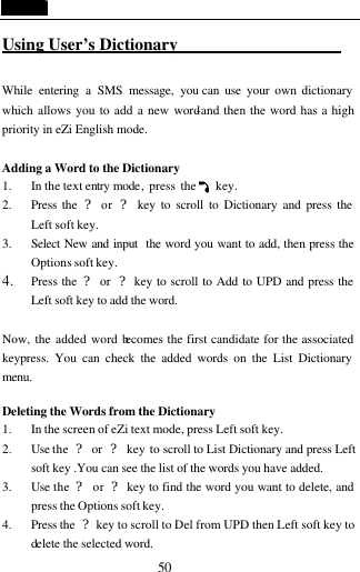  50 Using User&rsquo;s Dictionary                     While entering a SMS message, you can use your own dictionary which allows you to add a new word-and then the word has a high priority in eZi English mode.  Adding a Word to the Dictionary 1. In the text entry mode, press the    key. 2. Press the  ? or  ? key to scroll to Dictionary and press the Left soft key. 3. Select New and input  the word you want to add, then press the Options soft key. 4. Press the  ? or  ? key to scroll to Add to UPD and press the Left soft key to add the word.  Now, the added word becomes the first candidate for the associated keypress. You can check the added words on the List Dictionary menu.  Deleting the Words from the Dictionary                           1. In the screen of eZi text mode, press Left soft key. 2. Use the  ? or  ? key to scroll to List Dictionary and press Left soft key .You can see the list of the words you have added. 3. Use the  ? or ? key to find the word you want to delete, and press the Options soft key. 4. Press the  ? key to scroll to Del from UPD then Left soft key to delete the selected word. 