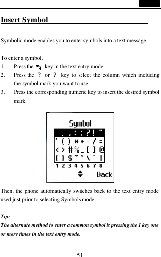                                   51 Insert Symbol                            Symbolic mode enables you to enter symbols into a text message.    To enter a symbol,   1. Press the     key in the text entry mode. 2. Press the  ? or  ? key to select the column which including the symbol mark you want to use. 3.   Press the corresponding numeric key to insert the desired symbol mark.   Then, the phone automatically switches back to the text entry mode used just prior to selecting Symbols mode.  Tip:   The alternate method to enter a common symbol is pressing the 1 key one or more times in the text entry mode. 