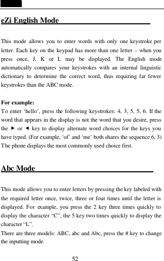  52 eZi English Mode                          This mode allows you to enter words with only one keystroke per letter. Each key on the keypad has more than one letter &ndash; when you press  once, J, K or L may be displayed. The English mode automatically compares your keystrokes with an internal linguistic dictionary to determine the correct word, thus requiring far fewer keystrokes than the ABC mode.  For example:   To enter &lsquo;hello&rsquo;, press the following keystrokes: 4, 3, 5, 5, 6. If the word that appears in the display is not the word that you desire, press the  &bdquo; or &fnof; key to display alternate word choices for the keys you have typed. (For example, &lsquo;of&rsquo; and &lsquo;me&rsquo; both shares the sequence 6, 3) The phone displays the most commonly used choice first.  Abc Mode                                This mode allows you to enter letters by pressing the key labeled with the required letter once, twice, three or four times until the letter is displayed. For example, you press the 2 key three times quickly to display the character &ldquo;C&rdquo;, the 5 key two times quickly to display the character &ldquo;L&rdquo;.   There are three models: ABC, abc and Abc, press the # key to change the inputting mode. 