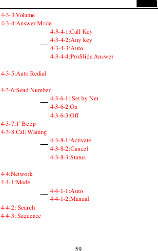                                   59 4-3-3:Volume 4-3-4:Answer Mode                 4-3-4-1:Call Key                   4-3-4-2:Any key                   4-3-4-3:Auto                   4-3-4-4:ProSlide Answer  4-3-5:Auto Redial  4-3-6:Send Number                 4-3-6-1: Set by Net                 4-3-6-2:On                 4-3-6-3:Off 4-3-7:1&rsquo; Beep 4-3-8:Call Waiting                 4-3-8-1:Activate                 4-3-8-2:Cancel                 4-3-8-3:Status  4-4:Network 4-4-1:Mode                  4-4-1-1:Auto                4-4-1-2:Manual     4-4-2: Search 4-4-3: Sequence   