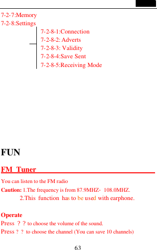                                   63 7-2-7:Memory 7-2-8:Settings 7-2-8-1:Connection 7-2-8-2: Adverts  7-2-8-3: Validity 7-2-8-4:Save Sent   7-2-8-5:Receiving Mode        FUN FM Tuner                                           You can listen to the FM radio   Caution: 1.The frequency is from 87.9MHZ-108.0MHZ.        2.This function has to be used with earphone.  Operate Press  ??to choose the volume of the sound. Press ??to choose the channel (You can save 10 channels) 