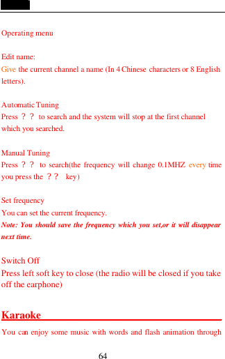 64  Operating menu  Edit name: Give the current channel a name (In 4 Chinese characters or 8 English letters).  Automatic Tuning Press  ?? to search and the system will stop at the first channel which you searched.  Manual Tuning Press  ?? to search(the frequency will change 0.1MHZ every time you press the  ?? key)  Set frequency You can set the current frequency. Note: You should save the frequency which you set,or it will disappear next time.  Switch Off Press left soft key to close (the radio will be closed if you take off the earphone)    Karaoke_________________________________________ You can enjoy some music with words and flash animation through 