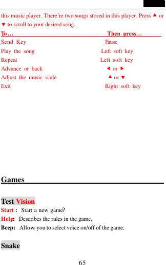                                   65 this music player. There&rsquo;re two songs stored in this player. Press &bull; or &sbquo; to scroll to your desired song. To &hellip;                                 Then press&hellip;        Send Key                            Pause Play the song                         Left soft key Repeat                              Left soft key Advance or back                       &fnof; or &bdquo; Adjust the music scale                   &bull; or &sbquo; Exit                                  Right soft key          Games                                              Test Vision Start :  Start a new game? Help:Describes the rules in the game. Beep:Allows you to select voice on/off of the game.    Snake 