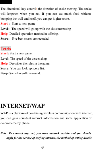  66 The directional key controls the direction of snake moving. The snake will lengthen when you eat. If you can eat much food without bumping the wall and itself, you can get higher score. Start :  Start a new game. Level:The speed will go up with the class increasing. Help: Detailed operation method in offering. Score:Five best scores are recorded.  Tetris Start: Start a new game. Level: The speed of the descen ding Help: Describes the rules in the game. Score: You can look up score list. Beep: Switch on/off the sound.    INTERNET/WAP WAP is a platform of combining wireless communication with internet, you can gain abundant internet information and some application of e-commerce by phone.  Note: To connect wap net, you need network sustain and you should apply for the service of surfing internet, the method of setting details 