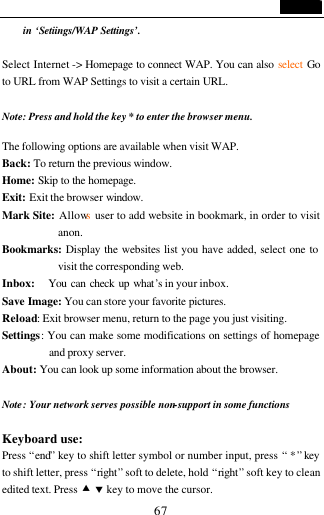                                   67 in &lsquo;Setiings/WAP Settings&rsquo;.    Select Internet -> Homepage to connect WAP. You can also select Go to URL from WAP Settings to visit a certain URL.  Note: Press and hold the key * to enter the browser menu.  The following options are available when visit WAP. Back: To return the previous window. Home: Skip to the homepage. Exit: Exit the browser window. Mark Site: Allows  user to add website in bookmark, in order to visit anon. Bookmarks: Display the websites list you have added, select one to visit the corresponding web. Inbox:    You can check up what&rsquo;s in your inbox. Save Image: You can store your favorite pictures. Reload: Exit browser menu, return to the page you just visiting.  Settings: You can make some modifications on settings of homepage and proxy server. About: You can look up some information about the browser.  Note: Your network serves possible non-support in some functions  Keyboard use: Press &ldquo;end&rdquo; key to shift letter symbol or number input, press &ldquo; * &rdquo; key to shift letter, press &ldquo;right&rdquo; soft to delete, hold &ldquo;right&rdquo; soft key to clean edited text. Press &bull; &sbquo; key to move the cursor. 