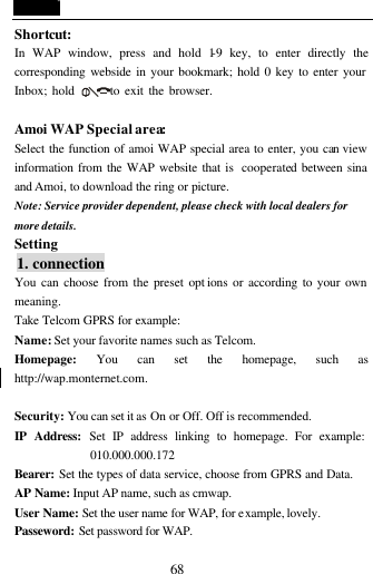  68 Shortcut: In WAP window, press and hold 1-9 key, to enter directly the corresponding webside in your bookmark; hold 0 key to enter your Inbox; hold       to exit the browser.  Amoi WAP Special area: Select the function of amoi WAP special area to enter, you can view information from the WAP website that is  cooperated between sina and Amoi, to download the ring or picture. Note: Service provider dependent, please check with local dealers for more details. Setting  1. connection You can choose from the preset opt ions or according to your own meaning. Take Telcom GPRS for example: Name: Set your favorite names such as Telcom. Homepage: You can set the homepage, such as http://wap.monternet.com.  Security: You can set it as On or Off. Off is recommended. IP Address: Set IP address linking to homepage. For example: 010.000.000.172 Bearer: Set the types of data service, choose from GPRS and Data. AP Name: Input AP name, such as cmwap. User Name: Set the user name for WAP, for example, lovely. Passeword: Set password for WAP.  