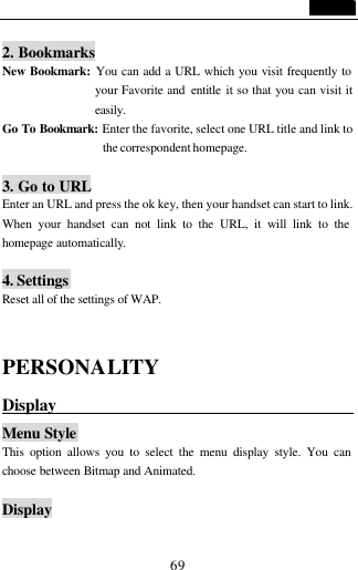                                   69  2. Bookmarks New Bookmark: You can add a URL which you visit frequently to your Favorite and  entitle it so that you can visit it easily. Go To Bookmark: Enter the favorite, select one URL title and link to the correspondent homepage.  3. Go to URL Enter an URL and press the ok key, then your handset can start to link. When your handset can not link to the URL, it will link to the homepage automatically.  4. Settings Reset all of the settings of WAP.   PERSONALITY Display                                    Menu Style This option allows you to select the menu display style. You can choose between Bitmap and Animated.  Display  