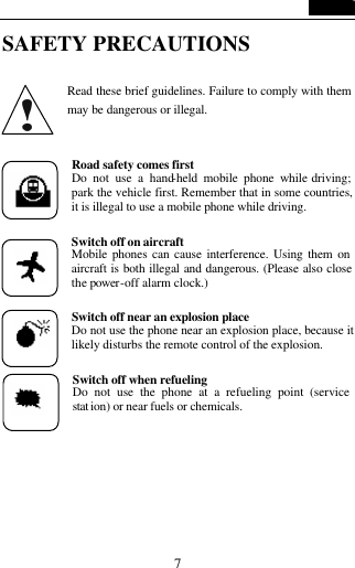   7 SAFETY PRECAUTIONS  Read these brief guidelines. Failure to comply with them may be dangerous or illegal.  Road safety comes first Do not use a hand-held mobile phone while driving; park the vehicle first. Remember that in some countries, it is illegal to use a mobile phone while driving.  Switch off on aircraft Mobile phones can cause interference. Using them on aircraft is both illegal and dangerous. (Please also close the power-off alarm clock.)  Switch off near an explosion place  Do not use the phone near an explosion place, because it likely disturbs the remote control of the explosion.  Switch off when refueling Do not use the phone at a refueling point (service stat ion) or near fuels or chemicals.   