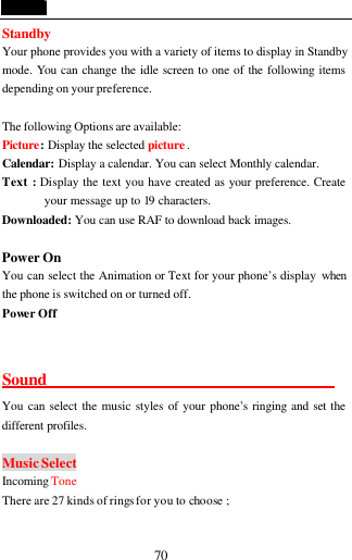  70 Standby   Your phone provides you with a variety of items to display in Standby mode. You can change the idle screen to one of the following items depending on your preference.  The following Options are available: Picture: Display the selected picture . Calendar: Display a calendar. You can select Monthly calendar. Text : Display the text you have created as your preference. Create your message up to 19 characters.   Downloaded: You can use RAF to download back images.  Power On             You can select the Animation or Text for your phone&rsquo;s display when the phone is switched on or turned off. Power Off  Sound                                   You can select the music styles of your phone&rsquo;s ringing and set the different profiles.    Music Select Incoming  Tone There are 27 kinds of rings for you to choose ;  