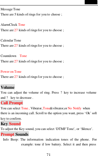                                   71 Message Tone There are 5 kinds of rings for you to choose ;  AlarmClock Tone There are 27 kinds of rings for you to choose ;  Calendar Tone There are 27 kinds of rings for you to choose ;  Countdown  Tone There are 27 kinds of rings for you to choose ;  Power on Tone There are 27 kinds of rings for you to choose ;  Volume You can adjust the volume of ring. Press ?key to increase volume and ? key to decrease . Call Prompt You can select Tone , Vibrator, Tone&amp;vibrator,or No Notify when there is an incoming call. Scroll to the option you want, press &lsquo;Ok&rsquo; soft key to confirm. Key Sound To adjust the Key sound, you can select &lsquo;DTMF Tone&rsquo;, or &lsquo;Silence&rsquo;. Prompt Sounds Info  Beep: The information  indication tones of the phone.  For example: tone if low battery. Select it and then press 