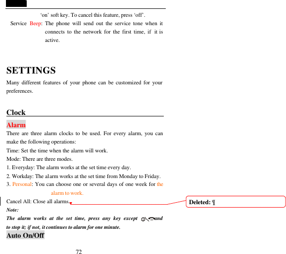  72 &lsquo;on&rsquo; soft key. To cancel this feature, press &lsquo;off&rsquo;. Service  Beep: The phone will send out the service tone when it connects to the network for the first time, if  it is active.  SETTINGS Many different features of your phone can be customized for your preferences.  Clock                                        Alarm There are three alarm clocks to be used. For every alarm, you can make the following operations: Time: Set the time when the alarm will work. Mode: There are three modes. 1. Everyday: The alarm works at the set time every day. 2. Workday: The alarm works at the set time from Monday to Friday. 3. Personal: You can choose one or several days of one week for the alarm to work. Cancel All: Close all alarms. Note:   The alarm works at the set time, press any key except      and       to stop it; if not, it continues to alarm for one minute.     Auto On/Off Deleted: &para;