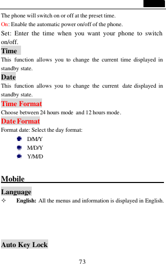                                   73 The phone will switch on or off at the preset time. On: Enable the automatic power on/off of the phone. Set: Enter the time when you want your phone to switch on/off. Time   This  function allows you to change the current time displayed in standby state. Date This  function allows you to change the current  date displayed in standby state. Time Format Choose between 24 hours mode  and 12 hours mode. Date Format Format date: Select the day format:    D/M/Y  M/D/Y    Y/M/D    Mobile                                         Language   &sup2; English: All the menus and information is displayed in English.     Auto Key Lock 