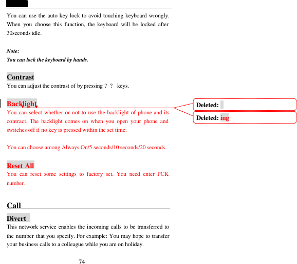  74 You can use the auto key lock to avoid touching keyboard wrongly. When you choose this function, the keyboard will be locked after 30seconds idle.  Note: You can lock the keyboard by hands.  Contrast You can adjust the contrast of by pressing ?? keys.    Backlight You can select whether or not to use the backlight of phone and its contract. The backlight comes on when you open your phone and switches off if no key is pressed within the set time.  You can choose among Always On/5 seconds/10 seconds/20 seconds.  Reset All You can reset some settings to factory set. You need enter PCK number.  Call                                            Divert  This network service enables the incoming calls to be transferred to the number that you specify. For example: You may hope to transfer your business calls to a colleague while you are on holiday. Deleted:  Deleted: ing