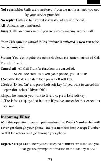                                   75 Not reachable: Calls are transferred if you are not in an area covered by your service provider. No reply: Calls are transferred if you do not answer the call. All: All calls are transferred. Busy: Calls are transferred if you are already making another call.  Note: This option is invalid if Call Waiting is activated, unless you reject the incoming call.  Status: You can inquire the network about the current status of Call Transfer function. Cancel all: All Call Transfer functions are cancelled.           Select one item to divert your phone, you should: 1.Scroll to the desired item then press Left soft key. 2.Select &lsquo;Divert On&rsquo; and press Left soft key (If you want to cancel this operation, select &lsquo; Divert Off&rsquo;) 3.Input the number you want to divert to, press Left soft key. 4. The info is displayed to indicate if you&rsquo;ve succeeded this execution or not.                                Incoming Filter With this operation, you can put numbers into Reject Number that will never get through your phone; and put numbers into Accept Number so that the others can&rsquo;t get through your phone.  Reject/Accept List: The rejected/accepted numbers are listed and you can get the prompt information in the standby mode. 