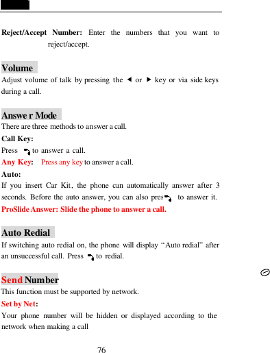  76  Reject/Accept Number: Enter the numbers that you want to reject/accept.  Volume   Adjust volume of talk by pressing  the &fnof; or &bdquo; key or via side keys during a call.  Answe r Mode    There are three methods to answer a call. Call Key:   Press     to answer a call. Any Key:  Press any key to answer a call. Auto:   If you insert Car Kit, the phone can automatically answer  after 3 seconds. Before the auto answer, you can also press    to answer it.    ProSlide Answer: Slide the phone to answer a call.  Auto Redial   If switching auto redial on, the phone will display &ldquo;Auto redial&rdquo; after an unsuccessful call. Press    to redial.    Send Number This function must be supported by network. Set by Net:   Your phone number will be hidden or displayed according to the network when making a call 