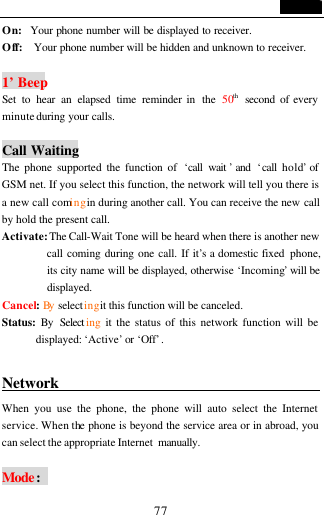                                   77 On:  Your phone number will be displayed to receiver.   Off:   Your phone number will be hidden and unknown to receiver.    1&rsquo; Beep   Set to hear an elapsed time reminder in  the  50th second  of every minute during your calls.    Call Waiting The phone supported the function of  &lsquo;call wait &rsquo; and  &lsquo;call hold&rsquo; of GSM net. If you select this function, the network will tell you there is a new call coming in during another call. You can receive the new call by hold the present call. Activate: The Call-Wait Tone will be heard when there is another new call coming during one call. If it&rsquo;s a domestic fixed  phone, its city name will be displayed, otherwise &lsquo;Incoming&rsquo; will be displayed. Cancel: By  selecting it this function will be canceled. Status:  By Select ing it the status of this network function will be displayed: &lsquo;Active&rsquo; or &lsquo;Off&rsquo;.  Network                                    When you use the phone, the phone will auto select the Internet service. When the phone is beyond the service area or in abroad, you can select the appropriate Internet  manually.  Mode:   
