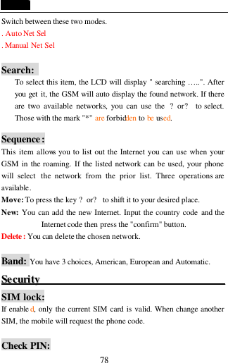  78 Switch between these two modes. . Auto Net Sel . Manual Net Sel    Search:   To select this item, the LCD will display " searching &hellip;..". After you get  it, the GSM will auto display the found network. If there are two available networks, you can use the  ?or? to select. Those with the mark "*" are forbidden to be used.  Sequence: This item allows you to list out the Internet you can use when your GSM in the roaming. If the listed network can be used, your phone will select  the network from the prior list. Three operations are available. Move: To press the key ?or? to shift it to your desired place. New: You can add the new Internet. Input the country code and the Internet code then press the "confirm" button. Delete : You can delete the chosen network.  Band: You have 3 choices, American, European and Automatic. SSeeccuurriittyy                                                                       SIM lock: If enable d, only the current SIM card is valid. When change another SIM, the mobile will request the phone code.  Check PIN: 