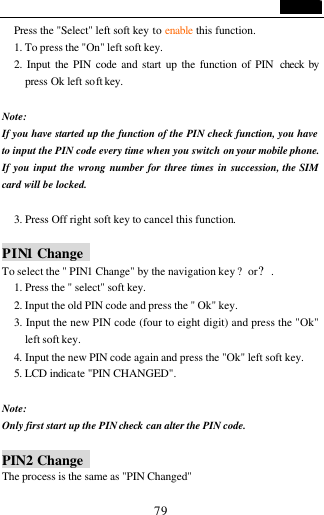                                   79 Press the "Select" left soft key to enable this function. 1. To press the "On" left soft key. 2. Input the PIN code and start up the function of PIN  check by press Ok left soft key.  Note:   If you have started up the function of the PIN check function, you have to input the PIN code every time when you switch on your mobile phone. If you input the wrong number for three times in succession, the SIM card will be locked.  3. Press Off right soft key to cancel this function.  PIN1 Change   To select the " PIN1 Change" by the navigation key ?or?. 1. Press the " select" soft key. 2. Input the old PIN code and press the " Ok" key. 3. Input the new PIN code (four to eight digit) and press the "Ok" left soft key. 4. Input the new PIN code again and press the "Ok" left soft key. 5. LCD indicate "PIN CHANGED".    Note: Only first start up the PIN check can alter the PIN code.  PIN2 Change   The process is the same as "PIN Changed" 