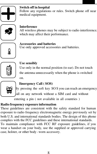   8 Switch off in hospital  Follow any regulations or rules. Switch phone off near medical equipment.   Interference  All wireless phones may be subject to radio interference, which may affect their performance.  Accessories and batteries Use only approved accessories and batteries.    Use sensibly Use only in the normal position (to ear). Do not touch the antenna unnecessarily when the phone is switched on.       Emergency Call ( SOS)             By pressing the soft key SO S you can reach an emergency           call on any network without a SIM card and without            entering a pin ( not available in all countries )   Radio frequency exposure information These guidelines are consistent with the safety standard for human exposure to radio frequency electromagnetic energy previously set by both U.S. and international standards bodies. The design of this phone complies with the FCC guidelines and these international standards.   To maintain compliance with FCC RF exposure guidelines, if you wear a handset on your body, use the supplied or approved carrying case, holster, or other body -worn accessory.  