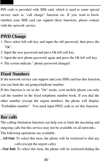  80 PIN code is provided with SIM card, which is used to some special service such as "call charge" function etc. If you want to know whether your SIM card can support these functions, please contact with the network service.  PWD Change 1. Press select left soft key and input the old password, then press the "Ok". 2. Input the new password and press Ok left soft key. 3. Input the new phone password again and press the Ok left soft key. 4. The screen indicate " phone password changed'.  Fixed  Numbers If the network service can support and your SIM card has this function, you can limit the out going telephone number. If this function is set in the "On" mode, your mobile phone can only call the number in the fixed telephone number book. If you dial the other number (except the urgent number), the phone will display "Forbidden number".  You need input PIN2 code to set this function.  Bar calls The calling limitation function can help you to limit the incoming and outgoing calls but this service may not be available on all networks. The following operations are available: . All Out: To select this item, the phone will be restricted to dial any calls (except the urgent calls)   . Out Intl: To select this item, the phone will be restricted dialing the 