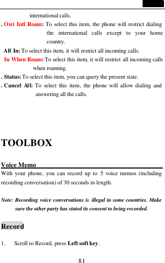                                   81 international calls. . Out Intl Roam: To select this item, the phone will restrict dialing the international calls except to your home country.  All In: To select this item, it will restrict all incoming calls. In When Roam: To select this item, it will restrict all incoming calls when roaming. . Status: To select this item, you can query the present state. . Cancel All: To select this item, the phone will allow dialing and answering all the calls.   TOOLBOX  Voice Memo                      With your phone, you can record up to 5 voice memos (including recording conversation) of 30 seconds in length.    Note: Recording voice conversations is illegal in some countries. Make sure the other party has stated its consent to being recorded.  Record  1. Scroll to Record, press Left soft key. 