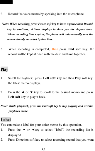  82  2. Record the voice memo by speaking into the microphone.  Note: When recoding, press Pause soft key to have a pause then Record  key to continue; A timer displays to show you the elapsed time. When recording time expires, the phone will automatically save the memo already recorded by that time.  3.   When recording is completed,  then press  End  soft key; the record will be kept at once with the date and time together.   Play  1. Scroll to Playback,  press  Left soft key and then Play soft key, the latest memo displays.    2. Press the &bull; or &sbquo; key to scroll to the desired memo and press Left soft key to play it back.  Note: While playback, press the End soft key to stop playing and exit the playback mode.  Label You can make a label for your voice memo by this operation. 1. Press the  &bull; or  &sbquo;key to select &ldquo;label&rdquo;, the recording list is displayed. 2. Press Direction soft key to select recording record that you want 