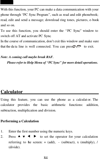  84 With this function, your PC can make a data communication with your phone through &ldquo;PC Sync Program&rdquo;, such as read and edit phonebook; read, edit and send a message; download ring tones, pictures, e-book and so on. To use this function, you should enter the &ldquo;PC Sync&rdquo; window to switch off AT and activate PC Sync. In the course of communication, don&rsquo;t exit this window and make sure that the da ta line is well connected. You can press        to exit.  Note: A coming call maybe break RAF. Please refer to Help Menu of &ldquo;PC Sync&rdquo; for more detail operations.     Calculator                        Using this feature, you can use the phone as a calculat or. The calculator provides the basic arithmetic functions: addition, subtraction, multiplication and division.  Performing a Calculation  1. Enter the first number using the numeric keys. 2. Press  &bull; &sbquo; &fnof; &bdquo;  to set the operator for your calculation referring to the screen: + (add),  - (subtract), x (multiply), / (divide). 