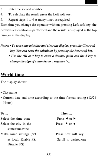                                   85 3. Enter the second number. 4. To calculate the result, press the Left soft key.   5. Repeat steps 1 to 4 as many times as required. Each time you change the operator without pressing Left soft key, the previous calculation is performed and the result is displayed as the top number in the display.  Notes: &bull; To erase any mistakes and clear the display, press the Clear soft key. You can reset the calculator by pressing the Reset soft key.   &bull; Use the OK or * key to enter a decimal point and the # key to change the sign of a number to a negative (-).  World time                               The display shows:  &bull; City name &bull; Current date and time according to the time format setting (12/24 Hours)  To &hellip;                                Then&hellip;                  Select the time zone                 Press &fnof; or &bdquo; Select the city in the                 Press &bull; or &sbquo; same time zone. Make some settings (Set              Press Left soft key, as local, Enable PS,              Scroll to desired one Disable PS)      