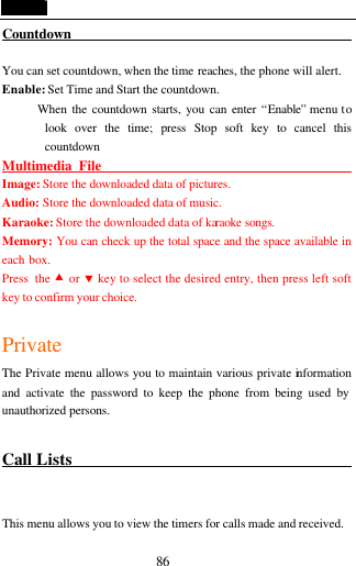  86 Countdown                                             You can set countdown, when the time reaches, the phone will alert. Enable: Set Time and Start the countdown.        When the countdown starts, you can enter &ldquo;Enable&rdquo; menu to look over the time; press Stop soft key to cancel this countdown   Multimedia File                                            Image: Store the downloaded data of pictures. Audio: Store the downloaded data of music. Karaoke: Store the downloaded data of karaoke songs. Memory: You can check up the total space and the space available in each box. Press the &bull; or &sbquo; key to select the desired entry, then press left soft key to confirm your choice.  Private The Private menu allows you to maintain various private information and activate the password to keep the phone from being used by unauthorized persons.  Call Lists                                             This menu allows you to view the timers for calls made and received. 