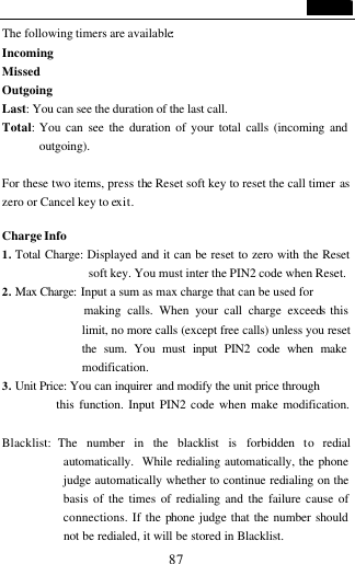                                   87 The following timers are available:  Incoming   Missed   Outgoing   Last: You can see the duration of the last call.    Total:  You can see the duration of your total calls (incoming and outgoing).    For these two items, press the Reset soft key to reset the call timer as zero or Cancel key to exit.  Charge Info 1. Total Charge: Displayed and it can be reset to zero with the Reset soft key. You must inter the PIN2 code when Reset. 2. Max Charge:  Input a sum as max charge that can be used for              making calls. When your call charge exceeds this limit, no more calls (except free calls) unless you reset the sum. You must input PIN2 code when make modification. 3. Unit Price: You can inquirer and modify the unit price through             this function. Input PIN2 code when make modification.    Blacklist: The number in the blacklist is forbidden to redial automatically.  While redialing automatically, the phone judge automatically whether to continue redialing on the basis of the times of redialing and the failure cause of connections. If the phone judge that the number should not be redialed, it will be stored in Blacklist. 