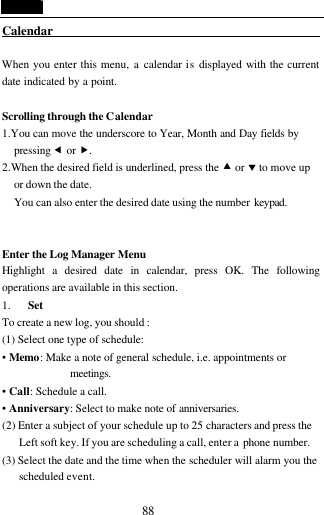  88 Calendar                                              When you enter this menu, a calendar is displayed with the current date indicated by a point.    Scrolling through the Calendar 1.You can move the underscore to Year, Month and Day fields by pressing &fnof; or &bdquo;. 2.When the desired field is underlined, press the &bull; or &sbquo; to move up or down the date. You can also enter the desired date using the number keypad.    Enter the Log Manager Menu Highlight a desired date in calendar, press OK. The following operations are available in this section. 1. Set To create a new log, you should : (1) Select one type of schedule: &bull; Memo: Make a note of general schedule, i.e. appointments or meetings. &bull; Call: Schedule a call. &bull; Anniversary: Select to make note of anniversaries. (2) Enter a subject of your schedule up to 25 characters and press the Left soft key. If you are scheduling a call, enter a phone number. (3) Select the date and the time when the scheduler will alarm you the scheduled event.   