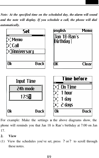                                   89  Note: At the specified time on the scheduled day, the alarm will sound and the note will display. If you schedule a call, the phone will dial automatically.                For example: Make the settings as the above diagrams show, the phone will reminds you that Jan 18 is Ran&rsquo;s birthday at 7:00 on Jan 17. 2. View (1)  View the schedules you&rsquo;ve set, press  ?or? to scroll through these notes. 