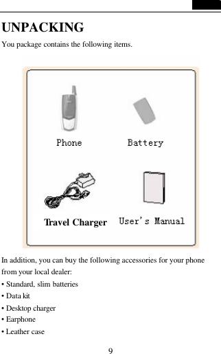   9 UNPACKING   You package contains the following items.  In addition, you can buy the following accessories for your phone from your local dealer: &bull; Standard, slim batteries &bull; Data kit  &bull; Desktop charger &bull; Earphone &bull; Leather case Travel Charger 