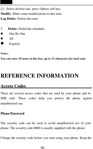  90 (2)  Select desired one, press Option soft key. Modify: Make some modifications to this note. Log Delete: Delete this note.  3. Delete: Delete the schedules. l One By One l All l Expired  Notes:                                             You can store 10 notes in this box, up to 32 characters for each note.  REFERENCE INFORMATION Access Codes                                There are several access codes that are used by your phone and its SIM card. These codes help you protect the phone against unauthorized use.  Phone Password  The security code can be used to avoid unauthorized use of your phone. The security code 0000 is usually supplied with the phone.    Change the security code before you start using your phone. Keep the 