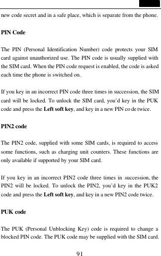                                   91 new  code secret and in a safe place, which is separate from the phone.  PIN Code  The PIN (Personal Identification Number) code protects your SIM card against unauthorized use. The PIN code is usually supplied with the SIM card. When the PIN code request is enabled, the code is asked each time the phone is switched on.  If you key in an incorrect PIN code three times in succession, the SIM card will be locked. To unlock the SIM card, you&rsquo;d key in the PUK code and press the Left soft key, and key in a new PIN co de twice.  PIN2 code  The PIN2 code, supplied with some SIM cards, is required to access some functions, such as charging unit counters. These functions are only available if supported by your SIM card.   If you key in an incorrect PIN2 code three times in succession, the PIN2 will be locked. To unlock the PIN2, you&rsquo;d key in the PUK2 code and press the Left soft key, and key in a new PIN2 code twice.  PUK code  The PUK (Personal Unblocking Key) code is required to change a blocked PIN code. The PUK code may be supplied with the SIM card. 