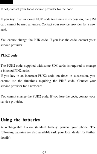  92 If not, contact your local service provider for the code.  If you key in an incorrect PUK code ten times in succession, the SIM card cannot be used anymore. Contact your service provider for a new card.  You cannot change the PUK code. If you lose the code, contact your service provider.  PUK2 code   The PUK2 code, supplied with some SIM cards, is required to change a blocked PIN2 code.   If you key in an incorrect PUK2 code ten times in succession, you cannot use the functions requiring the PIN2 code. Contact your service provider for a new card.  You cannot change the PUK2 code. If you lose the code, contact your service provider.  Using the batteries                             A rechargeable Li-ion standard battery powers your phone. The following batteries are also available (ask your local dealer for further details):  