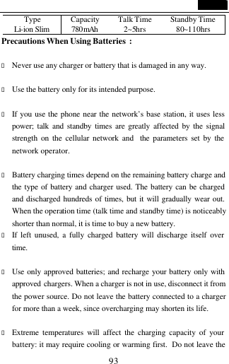                                   93 Type Capacity Talk Time Standby Time Li-ion Slim 780mAh  2~5hrs 80~110hrs Precautions When Using Batteries :                          &bull; Never use any charger or battery that is damaged in any way.  &bull; Use the battery only for its intended purpose.  &bull; If you use the phone near the network&rsquo;s base station, it uses less power; talk and standby times are greatly affected by the signal strength on the cellular network and  the parameters set by the network operator.  &bull; Battery charging times depend on the remaining battery charge and the type of battery and charger used. The battery can be charged and discharged hundreds of times, but it will gradually wear out. When the operation time (talk time and standby time) is noticeably shorter than normal, it is time to buy a new battery.   &bull; If left unused, a fully charged battery will discharge itself over time.  &bull; Use only approved batteries; and recharge your battery only with approved  chargers. When a charger is not in use, disconnect it from the power source. Do not leave the battery connected to a charger for more than a week, since overcharging may shorten its life.  &bull; Extreme temperatures will affect the charging capacity of your battery: it may require cooling or warming first.  Do not leave the 