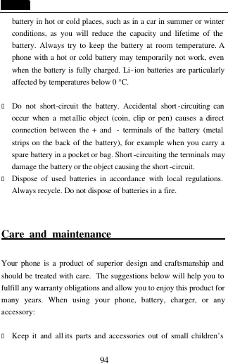  94 battery in hot or cold places, such as in a car in summer or winter conditions, as you will reduce the capacity and lifetime of the battery. Always try to keep the battery at room temperature. A phone with a hot or cold battery may temporarily not work, even when the battery is fully charged. Li-ion batteries are particularly affected by temperatures below 0 &deg;C.  &bull; Do not short-circuit the battery. Accidental short -circuiting can occur when a met allic object (coin, clip or pen) causes a direct connection between the + and  - terminals of the battery (metal strips on the back of the battery), for example when you carry a spare battery in a pocket or bag. Short -circuiting the terminals may damage the battery or the object causing the short -circuit. &bull; Dispose of used batteries in accordance with local regulations. Always recycle. Do not dispose of batteries in a fire.  Care and maintenance                            Your phone is a product of superior design and craftsmanship and should be treated with care.  The suggestions below will help you to fulfill any warranty obligations and allow you to enjoy this product for many years. When using your phone, battery, charger, or any accessory:  &bull; Keep it and all its parts and accessories out of small children&rsquo;s 