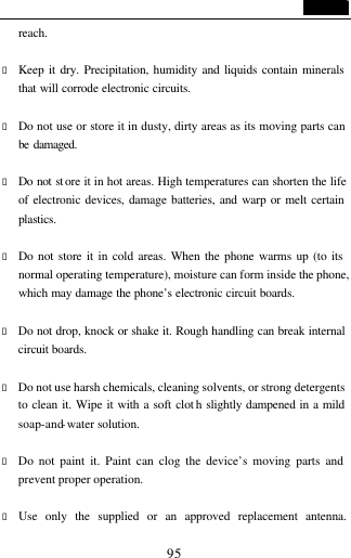                                   95 reach.  &bull; Keep it dry. Precipitation, humidity and liquids contain minerals that will corrode electronic circuits.  &bull; Do not use or store it in dusty, dirty areas as its moving parts can be damaged.   &bull; Do not st ore it in hot areas. High temperatures can shorten the life of electronic devices, damage batteries, and warp or melt certain plastics.  &bull; Do not store it in cold areas. When the phone warms up (to its normal operating temperature), moisture can form inside the phone, which may damage the phone&rsquo;s electronic circuit boards.  &bull; Do not drop, knock or shake it. Rough handling can break internal circuit boards.  &bull; Do not use harsh chemicals, cleaning solvents, or strong detergents to clean it. Wipe it with a soft clot h slightly dampened in a mild soap-and-water solution.  &bull; Do not paint it. Paint can clog the device&rsquo;s moving parts and prevent proper operation.    &bull; Use only the supplied or an approved replacement antenna. 